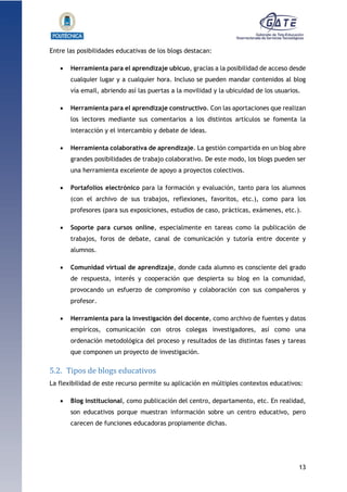 13
1.1.1.1.1.1Pr
Entre las posibilidades educativas de los blogs destacan:
 Herramienta para el aprendizaje ubicuo, gracias a la posibilidad de acceso desde
cualquier lugar y a cualquier hora. Incluso se pueden mandar contenidos al blog
vía email, abriendo así las puertas a la movilidad y la ubicuidad de los usuarios.
 Herramienta para el aprendizaje constructivo. Con las aportaciones que realizan
los lectores mediante sus comentarios a los distintos artículos se fomenta la
interacción y el intercambio y debate de ideas.
 Herramienta colaborativa de aprendizaje. La gestión compartida en un blog abre
grandes posibilidades de trabajo colaborativo. De este modo, los blogs pueden ser
una herramienta excelente de apoyo a proyectos colectivos.
 Portafolios electrónico para la formación y evaluación, tanto para los alumnos
(con el archivo de sus trabajos, reflexiones, favoritos, etc.), como para los
profesores (para sus exposiciones, estudios de caso, prácticas, exámenes, etc.).
 Soporte para cursos online, especialmente en tareas como la publicación de
trabajos, foros de debate, canal de comunicación y tutoría entre docente y
alumnos.
 Comunidad virtual de aprendizaje, donde cada alumno es consciente del grado
de respuesta, interés y cooperación que despierta su blog en la comunidad,
provocando un esfuerzo de compromiso y colaboración con sus compañeros y
profesor.
 Herramienta para la investigación del docente, como archivo de fuentes y datos
empíricos, comunicación con otros colegas investigadores, así como una
ordenación metodológica del proceso y resultados de las distintas fases y tareas
que componen un proyecto de investigación.
5.2. Tipos de blogs educativos
La flexibilidad de este recurso permite su aplicación en múltiples contextos educativos:
 Blog institucional, como publicación del centro, departamento, etc. En realidad,
son educativos porque muestran información sobre un centro educativo, pero
carecen de funciones educadoras propiamente dichas.
 