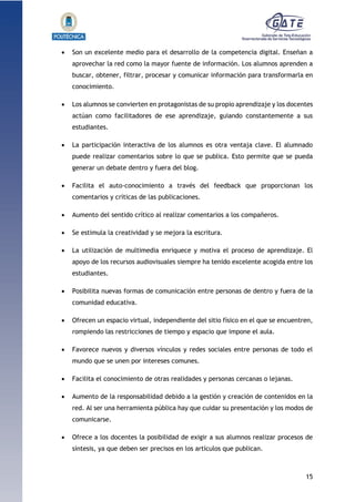 15
1.1.1.1.1.1Pr
 Son un excelente medio para el desarrollo de la competencia digital. Enseñan a
aprovechar la red como la mayor fuente de información. Los alumnos aprenden a
buscar, obtener, filtrar, procesar y comunicar información para transformarla en
conocimiento.
 Los alumnos se convierten en protagonistas de su propio aprendizaje y los docentes
actúan como facilitadores de ese aprendizaje, guiando constantemente a sus
estudiantes.
 La participación interactiva de los alumnos es otra ventaja clave. El alumnado
puede realizar comentarios sobre lo que se publica. Esto permite que se pueda
generar un debate dentro y fuera del blog.
 Facilita el auto-conocimiento a través del feedback que proporcionan los
comentarios y críticas de las publicaciones.
 Aumento del sentido crítico al realizar comentarios a los compañeros.
 Se estimula la creatividad y se mejora la escritura.
 La utilización de multimedia enriquece y motiva el proceso de aprendizaje. El
apoyo de los recursos audiovisuales siempre ha tenido excelente acogida entre los
estudiantes.
 Posibilita nuevas formas de comunicación entre personas de dentro y fuera de la
comunidad educativa.
 Ofrecen un espacio virtual, independiente del sitio físico en el que se encuentren,
rompiendo las restricciones de tiempo y espacio que impone el aula.
 Favorece nuevos y diversos vínculos y redes sociales entre personas de todo el
mundo que se unen por intereses comunes.
 Facilita el conocimiento de otras realidades y personas cercanas o lejanas.
 Aumento de la responsabilidad debido a la gestión y creación de contenidos en la
red. Al ser una herramienta pública hay que cuidar su presentación y los modos de
comunicarse.
 Ofrece a los docentes la posibilidad de exigir a sus alumnos realizar procesos de
síntesis, ya que deben ser precisos en los artículos que publican.
 
