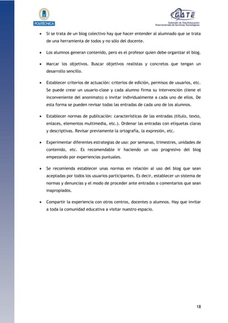 18
1.1.1.1.1.1Pr
 Si se trata de un blog colectivo hay que hacer entender al alumnado que se trata
de una herramienta de todos y no sólo del docente.
 Los alumnos generan contenido, pero es el profesor quien debe organizar el blog.
 Marcar los objetivos. Buscar objetivos realistas y concretos que tengan un
desarrollo sencillo.
 Establecer criterios de actuación: criterios de edición, permisos de usuarios, etc.
Se puede crear un usuario-clase y cada alumno firma su intervención (tiene el
inconveniente del anonimato) o invitar individualmente a cada uno de ellos. De
esta forma se pueden revisar todas las entradas de cada uno de los alumnos.
 Establecer normas de publicación: características de las entradas (título, texto,
enlaces, elementos multimedia, etc.). Ordenar las entradas con etiquetas claras
y descriptivas. Revisar previamente la ortografía, la expresión, etc.
 Experimentar diferentes estrategias de uso: por semanas, trimestres, unidades de
contenido, etc. Es recomendable ir haciendo un uso progresivo del blog
empezando por experiencias puntuales.
 Se recomienda establecer unas normas en relación al uso del blog que sean
aceptadas por todos los usuarios participantes. Es decir, establecer un sistema de
normas y denuncias y el modo de proceder ante entradas o comentarios que sean
inapropiados.
 Compartir la experiencia con otros centros, docentes o alumnos. Hay que invitar
a toda la comunidad educativa a visitar nuestro espacio.
 