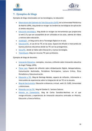 19
1.1.1.1.1.1Pr
7. Ejemplos de blogs
Ejemplos de blogs relacionados con las tecnologías y la educación:
 Observatorio del Gabinete de Tele-Educación (GATE) de la Universidad Politécnica
de Madrid (UPM), blog donde se recoger las tendencias tecnológicas de aplicación
al ámbito educativo.
 Educación tecnológica, blog donde se recogen las herramientas que proporciona
la web 2.0 y que son susceptibles de ser utilizadas en las aulas, además de vídeos
y noticias sobre educación.
 Aulablog21, un blog acerca de la Tecnología Digital en el aula.
 Educ@conTIC, el uso de las TIC en las aulas. Espacio de difusión e intercambio de
buenas prácticas educativas donde las TIC son las protagonistas.
 XarxaTIC, donde se habla sobre Educación y nuevas tecnologías.
 TotemGuard, blog con recursos TIC para profesores.
Ejemplos de blogs de docentes:
 Innovación Educativa, conceptos, recursos y reflexión sobre Innovación educativa
de Ángel Fidalgo (UPM).
 Tíscar Lara. Espacio de reflexión sobre Alfabetización Digital, Metaperiodismo,
Comunicación Multimedia, Periodismo Participativo, Lectura Crítica, Ética
Periodística y Educomunicación.
 Educación y TIC. Blog de Domingo Méndez, espacio de reflexión, información e
intercambio de experiencias sobre la integración de las TIC en la escuela.
 Blog de García Aretio, Educación a distancia y virtual, web 2.0, CUED, Universidad
y distinciones.
 Peleando con las TIC, blog de Esteban G. Santana Cabrera.
 Historia en Comentarios, blog de Carlos González Martínez en el que
recoge artículos y experiencias de innovación educativa centradas en Historia,
Educación y Ciencia Política.
 