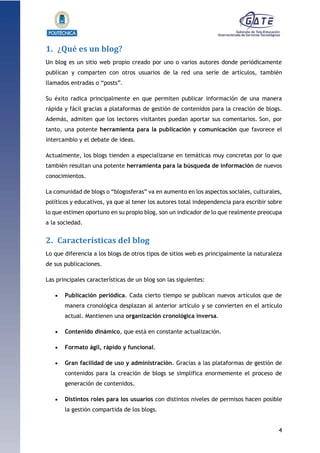 4
1.1.1.1.1.1Pr
1. ¿Qué es un blog?
Un blog es un sitio web propio creado por uno o varios autores donde periódicamente
publican y comparten con otros usuarios de la red una serie de artículos, también
llamados entradas o “posts”.
Su éxito radica principalmente en que permiten publicar información de una manera
rápida y fácil gracias a plataformas de gestión de contenidos para la creación de blogs.
Además, admiten que los lectores visitantes puedan aportar sus comentarios. Son, por
tanto, una potente herramienta para la publicación y comunicación que favorece el
intercambio y el debate de ideas.
Actualmente, los blogs tienden a especializarse en temáticas muy concretas por lo que
también resultan una potente herramienta para la búsqueda de información de nuevos
conocimientos.
La comunidad de blogs o “blogosferas” va en aumento en los aspectos sociales, culturales,
políticos y educativos, ya que al tener los autores total independencia para escribir sobre
lo que estimen oportuno en su propio blog, son un indicador de lo que realmente preocupa
a la sociedad.
2. Características del blog
Lo que diferencia a los blogs de otros tipos de sitios web es principalmente la naturaleza
de sus publicaciones.
Las principales características de un blog son las siguientes:
 Publicación periódica. Cada cierto tiempo se publican nuevos artículos que de
manera cronológica desplazan al anterior artículo y se convierten en el artículo
actual. Mantienen una organización cronológica inversa.
 Contenido dinámico, que está en constante actualización.
 Formato ágil, rápido y funcional.
 Gran facilidad de uso y administración. Gracias a las plataformas de gestión de
contenidos para la creación de blogs se simplifica enormemente el proceso de
generación de contenidos.
 Distintos roles para los usuarios con distintos niveles de permisos hacen posible
la gestión compartida de los blogs.
 