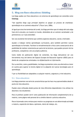 12
1.1.1.1.1.1Pr
5. Blog con fines educativos: Edublog
Los blogs usados con fines educativos o en entornos de aprendizaje son conocidos como
Edublogs.
“Son aquellos blogs cuyo principal objetivo es apoyar un proceso de enseñanza-
aprendizaje en un contexto educativo” (Tíscar Lara, 2006).
Al igual que otras herramientas de la web, los blogs permiten que el trabajo del aula salga
fuera de la escuela y se muestre al mundo, dotándoles de un carácter socializador y de
pertenencia a un "aula extendida".
Son una excelente herramienta que combina aspectos educativo, social y motivador.
Ayudan a trabajar ciertos aprendizajes curriculares, pero también permiten nuevos
aprendizajes no formales. Facilitan la retroalimentación crítica como consecuencia de la
posibilidad de realizar comentarios por parte de los lectores, que pueden provenir de los
profesores, compañeros o de una amplia audiencia.
Como medio de publicación digital de contenido, los blogs demuestran ser una
herramienta muy útil dentro del Espacio Europeo de Educación Superior (EEES) para el
diseño de competencias orientadas a la Alfabetización en información.
Por su sencillez, coste y posibilidades, los blogs se presentan como una alternativa a tener
en cuenta para superar la brecha digital en la adopción de nuevas tecnologías para el
aprendizaje.
Y por su flexibilidad son adaptables a cualquier materia, asignatura y nivel educativo.
5.1. Usos educativos
Los blogs presentan una serie de características que les hace muy aprovechables desde el
punto de vista educativo.
Pueden estar enfocados desde puntos de vista diferentes dependiendo si los utilizan los
docentes o los estudiantes:
Para el profesor pueden servir como publicación de información complementaria de su
materia, como página web personal de su ámbito laboral o práctica educativa.
Para el alumnado como ventana para mostrar sus progresos en una determinada actividad
o materia, exposición de ideas u opiniones, diario de trabajo, etc.
 