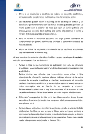 16
1.1.1.1.1.1Pr
 Ofrece a los estudiantes la posibilidad de mejorar los contenidos académicos,
enriqueciéndolos con elementos multimedia u otras herramientas online.
 Los estudiantes pueden incluir en sus blogs el RSS del blog del profesor y así
actualizarse permanentemente con las últimas entradas publicadas por este. Lo
mismo puede hacer el docente, de modo que según un alumno publique una
entrada, pueda accederla desde su blog. Esto facilita a los docentes el control y
revisión de trabajos asignados a los estudiantes.
 Para un docente o institución educativa, los blogs pueden convertirse en
la herramienta que permita comunicarse con toda la comunidad educativa de
manera gratuita.
 Ahorro de costos de impresión y distribución de los periódicos estudiantiles
digitales realizados en formato blog.
Al igual que otras herramientas educativas, los blogs cuentan con algunas desventajas,
entre las que se pueden citar las siguientes:
 Aunque el blog es una herramienta de publicación muy ágil, su estructura
cronológica y secuencial puede suponer un obstáculo para determinados proyectos
y actividades.
Existen técnicas para solventar este inconveniente, como utilizar el blog
disponiendo la información mediante páginas estáticas, eliminar de la página
principal la secuencia cronológica o clasificar estrictamente el contenido
mediante descriptores semánticos, lo que equivale a presentar las entradas no en
orden cronológico, sino en función de sus categorías y etiquetas.
Pero es necesario advertir que el blog alcanza su mayor eficacia cuando se trata
de publicar elementos fáciles de secuenciar y con una longitud más bien breve.
 El formato "en pergamino" del blog no lo hace idóneo para leer textos de gran
extensión o de carácter jerárquico (con numerosas subdivisiones como capítulos,
subcapítulos, etc.).
 Aunque algunas aplicaciones permiten la revisión de entradas propias del trabajo
colaborativo, los blogs no son un recurso idóneo para un trabajo conjunto y
continuo en la elaboración de contenidos, ya que la edición de artículos no dispone
de ningún sistema para ser elaborados de forma cooperativa. En este caso, resulta
mucho más apropiado, por ejemplo, el formato Wiki.
 