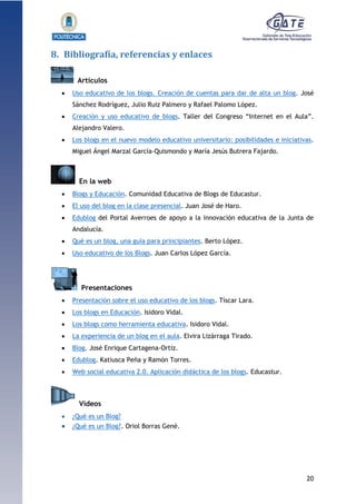 20
1.1.1.1.1.1Pr
8. Bibliografía, referencias y enlaces
Artículos
 Uso educativo de los blogs. Creación de cuentas para dar de alta un blog. José
Sánchez Rodríguez, Julio Ruiz Palmero y Rafael Palomo López.
 Creación y uso educativo de blogs. Taller del Congreso “Internet en el Aula”.
Alejandro Valero.
 Los blogs en el nuevo modelo educativo universitario: posibilidades e iniciativas.
Miguel Ángel Marzal García-Quismondo y María Jesús Butrera Fajardo.
En la web
 Blogs y Educación. Comunidad Educativa de Blogs de Educastur.
 El uso del blog en la clase presencial. Juan José de Haro.
 Edublog del Portal Averroes de apoyo a la innovación educativa de la Junta de
Andalucía.
 Qué es un blog, una guía para principiantes. Berto López.
 Uso educativo de los Blogs. Juan Carlos López García.
Presentaciones
 Presentación sobre el uso educativo de los blogs. Tíscar Lara.
 Los blogs en Educación. Isidoro Vidal.
 Los blogs como herramienta educativa. Isidoro Vidal.
 La experiencia de un blog en el aula. Elvira Lizárraga Tirado.
 Blog. José Enrique Cartagena-Ortiz.
 Edublog. Katiusca Peña y Ramón Torres.
 Web social educativa 2.0. Aplicación didáctica de los blogs. Educastur.
Vídeos
 ¿Qué es un Blog?
 ¿Qué es un Blog?. Oriol Borras Gené.
 