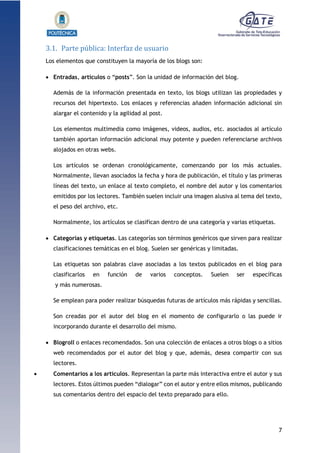 7
1.1.1.1.1.1Pr
3.1. Parte pública: Interfaz de usuario
Los elementos que constituyen la mayoría de los blogs son:
 Entradas, artículos o “posts”. Son la unidad de información del blog.
Además de la información presentada en texto, los blogs utilizan las propiedades y
recursos del hipertexto. Los enlaces y referencias añaden información adicional sin
alargar el contenido y la agilidad al post.
Los elementos multimedia como imágenes, videos, audios, etc. asociados al artículo
también aportan información adicional muy potente y pueden referenciarse archivos
alojados en otras webs.
Los artículos se ordenan cronológicamente, comenzando por los más actuales.
Normalmente, llevan asociados la fecha y hora de publicación, el título y las primeras
líneas del texto, un enlace al texto completo, el nombre del autor y los comentarios
emitidos por los lectores. También suelen incluir una imagen alusiva al tema del texto,
el peso del archivo, etc.
Normalmente, los artículos se clasifican dentro de una categoría y varias etiquetas.
 Categorías y etiquetas. Las categorías son términos genéricos que sirven para realizar
clasificaciones temáticas en el blog. Suelen ser genéricas y limitadas.
Las etiquetas son palabras clave asociadas a los textos publicados en el blog para
clasificarlos en función de varios conceptos. Suelen ser específicas
y más numerosas.
Se emplean para poder realizar búsquedas futuras de artículos más rápidas y sencillas.
Son creadas por el autor del blog en el momento de configurarlo o las puede ir
incorporando durante el desarrollo del mismo.
 Blogroll o enlaces recomendados. Son una colección de enlaces a otros blogs o a sitios
web recomendados por el autor del blog y que, además, desea compartir con sus
lectores.
 Comentarios a los artículos. Representan la parte más interactiva entre el autor y sus
lectores. Estos últimos pueden “dialogar” con el autor y entre ellos mismos, publicando
sus comentarios dentro del espacio del texto preparado para ello.
 