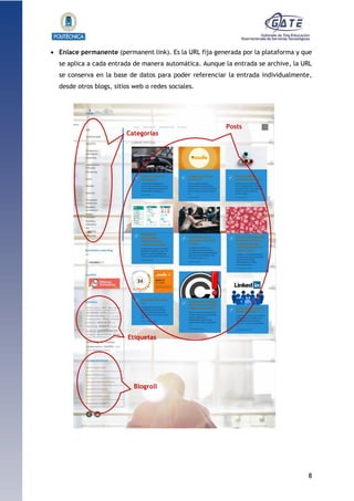 8
1.1.1.1.1.1Pr
 Enlace permanente (permanent link). Es la URL fija generada por la plataforma y que
se aplica a cada entrada de manera automática. Aunque la entrada se archive, la URL
se conserva en la base de datos para poder referenciar la entrada individualmente,
desde otros blogs, sitios web o redes sociales.
Blogroll
Etiquetas
Categorías
Posts
 