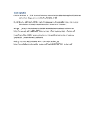 Bibliografía
CebrianHerreros,M.(2009). Nuevasformasde comunicación:cebermediosymediosmóviles
comunicar. Grupo comunicarHuelva,XVII(33),10-13.
Hernández,A.,&Olmos,S.(2011). Metodología deaprendizajecolaborativo a travésdelas
tecnologías. SalamancaEspaña:EdicionesUniversidadSalamanca.
Huergo,J. (2015). Comunicación/Educación:intinerariosTransversales. Obtenidode
https://www.caja-pdf.es/2015/08/10/comunicaci-n-huergo/comunicaci-n-huergo.pdf
PérezAlcalá,M.d. (2009). La comunicaciónyla interacciónencontextosvirtualesde
aprendizaje. Universidad deGuadalajara.
UNID. (s.f.). UNID.Recuperadoel 30de Septiembre de 2019, de
https://moodle2.unid.edu.mx/dts_cursos_mdl/pos/ME/CE/S01/CE01_Lectura.pdf
 