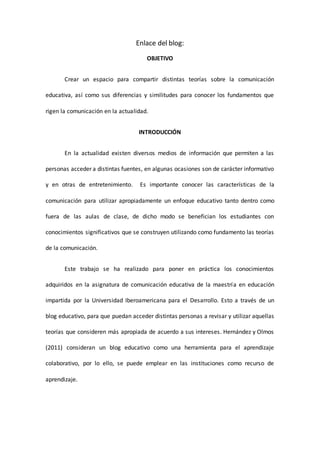 Enlace del blog:
OBJETIVO
Crear un espacio para compartir distintas teorías sobre la comunicación
educativa, así como sus diferencias y similitudes para conocer los fundamentos que
rigen la comunicación en la actualidad.
INTRODUCCIÓN
En la actualidad existen diversos medios de información que permiten a las
personas acceder a distintas fuentes, en algunas ocasiones son de carácter informativo
y en otras de entretenimiento. Es importante conocer las características de la
comunicación para utilizar apropiadamente un enfoque educativo tanto dentro como
fuera de las aulas de clase, de dicho modo se benefician los estudiantes con
conocimientos significativos que se construyen utilizando como fundamento las teorías
de la comunicación.
Este trabajo se ha realizado para poner en práctica los conocimientos
adquiridos en la asignatura de comunicación educativa de la maestría en educación
impartida por la Universidad Iberoamericana para el Desarrollo. Esto a través de un
blog educativo, para que puedan acceder distintas personas a revisar y utilizar aquellas
teorías que consideren más apropiada de acuerdo a sus intereses. Hernández y Olmos
(2011) consideran un blog educativo como una herramienta para el aprendizaje
colaborativo, por lo ello, se puede emplear en las instituciones como recurso de
aprendizaje.
 