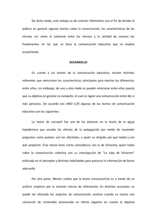 De dicho modo, este trabajo es de carácter informativo con el fin de brindar al
público en general algunas teorías sobre la comunicación, las características de las
mismas así como el contraste entre las mismas y la utilidad de conocer los
fundamentos en los que se basa la comunicación educativa que se emplea
actualmente.
DESARROLLO
En cuanto a las teorías de la comunicación educativa, existen distintos
referentes que mencionan las características principales para mostrar las diferencias
entre ellas, sin embargo, de uno u otro modo se pueden relacionar entre ellas puesto
que su objetivo en general se comparte, el cual es lograr una comunicación entre dos o
más personas. De acuerdo con UNID (s/f) algunas de las teorías de comunicación
educativa son las siguientes:
La teoría de Lasswell fue uno de los pioneros en la teoría de la aguja
hipodérmica que estudia los efectos de la propagación por medio de responder
preguntas como quiénes son los afectados, a quién va dirigido, por qué medio y con
qué propósito. Esta teoría tiene cierta coincidencia con la de Schramm, quien habla
sobre la comunicación colectiva con su investigación de “La tuba de Schramm”
enfocada en el perceptor y distintas habilidades para procesar la información de forma
adecuada.
Por otra parte, Merton señala que la teoría estructuralista es a través de un
análisis empírico por la emisión masiva de información. En distintas ocasiones se
puede ver afectado los aspectos de comunicación asertiva cuando se realiza una
saturación de contenidos provocando un efecto negativo en cuanto al objetivo
 