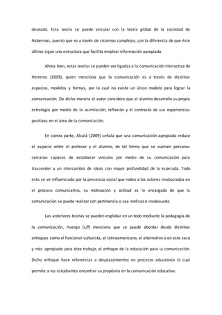 deseado. Esta teoría se puede vincular con la teoría global de la sociedad de
Habermas, puesto que es a través de sistemas complejos, con la diferencia de que éste
último sigue una estructura que facilita emplear información apropiada.
Ahora bien, estas teorías se pueden ver ligadas a la comunicación interactiva de
Herreros (2009), quien menciona que la comunicación es a través de distintos
espacios, modelos y formas, por lo cual no existe un único modelo para lograr la
comunicación. De dicha manera el autor considera que el alumno desarrolla su propia
estrategia por medio de la asimilación, reflexión y el contraste de sus experiencias
positivas en el área de la comunicación.
En contra parte, Alcalá (2009) señala que una comunicación apropiada reduce
el espacio entre el profesor y el alumno, de tal forma que se vuelven personas
cercanas capaces de establecer vínculos por medio de su comunicación para
trascender a un intercambio de ideas con mayor profundidad de la esperada. Todo
esto se ve influenciado por la presencia social que rodea a los actores involucrados en
el proceso comunicativo, su motivación y actitud es la encargada de que la
comunicación se puede realizar con pertinencia o sea ineficaz e inadecuada.
Las anteriores teorías se pueden englobar en un todo mediante la pedagogía de
la comunicación, Huergo (s/f) menciona que se puede abordar desde distintos
enfoques como el funcional-culturista, el latinoamericano, el alternativo o en este caso
y más apropiado para éste trabajo, el enfoque de la educación para la comunicación.
Dicho enfoque hace referencias a desplazamientos en procesos educativos lo cual
permite a los estudiantes encontrar su propósito en la comunicación educativa.
 