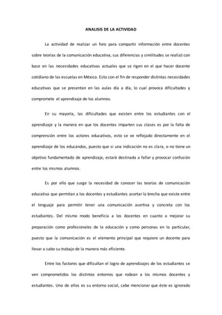 ANALISIS DE LA ACTIVIDAD
La actividad de realizar un foro para compartir información entre docentes
sobre teorías de la comunicación educativa, sus diferencias y similitudes se realizó con
base en las necesidades educativas actuales que se rigen en el que hacer docente
cotidiano de las escuelas en México. Esto con el fin de responder distintas necesidades
educativas que se presentan en las aulas día a día, lo cual provoca dificultades y
compromete el aprendizaje de los alumnos.
En su mayoría, las dificultades que existen entre los estudiantes con el
aprendizaje y la manera en que los docentes imparten sus clases es por la falta de
comprensión entre los actores educativos, esto se ve reflejado directamente en el
aprendizaje de los educandos, puesto que si una indicación no es clara, o no tiene un
objetivo fundamentado de aprendizaje, estará destinada a fallar y provocar confusión
entre los mismos alumnos.
Es por ello que surge la necesidad de conocer las teorías de comunicación
educativa que permitan a los docentes y estudiantes acortar la brecha que existe entre
el lenguaje para permitir tener una comunicación asertiva y concreta con los
estudiantes. Del mismo modo beneficia a los docentes en cuanto a mejorar su
preparación como profesionales de la educación y como personas en lo particular,
puesto que la comunicación es el elemento principal que requiere un docente para
llevar a cabo su trabajo de la manera más eficiente.
Entre los factores que dificultan el logro de aprendizajes de los estudiantes se
ven comprometidos los distintos entornos que rodean a los mismos docentes y
estudiantes. Uno de ellos es su entorno social, cabe mencionar que éste es ignorado
 