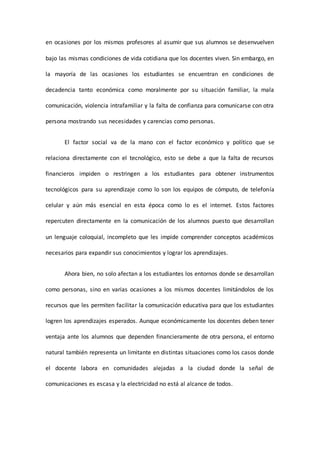 en ocasiones por los mismos profesores al asumir que sus alumnos se desenvuelven
bajo las mismas condiciones de vida cotidiana que los docentes viven. Sin embargo, en
la mayoría de las ocasiones los estudiantes se encuentran en condiciones de
decadencia tanto económica como moralmente por su situación familiar, la mala
comunicación, violencia intrafamiliar y la falta de confianza para comunicarse con otra
persona mostrando sus necesidades y carencias como personas.
El factor social va de la mano con el factor económico y político que se
relaciona directamente con el tecnológico, esto se debe a que la falta de recursos
financieros impiden o restringen a los estudiantes para obtener instrumentos
tecnológicos para su aprendizaje como lo son los equipos de cómputo, de telefonía
celular y aún más esencial en esta época como lo es el internet. Estos factores
repercuten directamente en la comunicación de los alumnos puesto que desarrollan
un lenguaje coloquial, incompleto que les impide comprender conceptos académicos
necesarios para expandir sus conocimientos y lograr los aprendizajes.
Ahora bien, no solo afectan a los estudiantes los entornos donde se desarrollan
como personas, sino en varias ocasiones a los mismos docentes limitándolos de los
recursos que les permiten facilitar la comunicación educativa para que los estudiantes
logren los aprendizajes esperados. Aunque económicamente los docentes deben tener
ventaja ante los alumnos que dependen financieramente de otra persona, el entorno
natural también representa un limitante en distintas situaciones como los casos donde
el docente labora en comunidades alejadas a la ciudad donde la señal de
comunicaciones es escasa y la electricidad no está al alcance de todos.
 