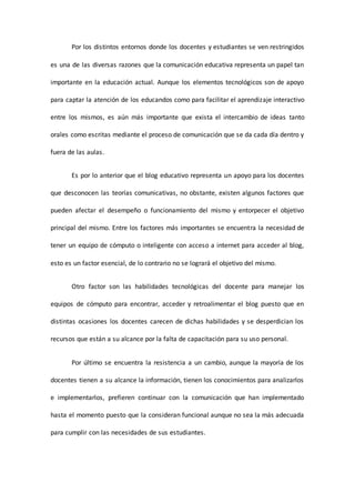 Por los distintos entornos donde los docentes y estudiantes se ven restringidos
es una de las diversas razones que la comunicación educativa representa un papel tan
importante en la educación actual. Aunque los elementos tecnológicos son de apoyo
para captar la atención de los educandos como para facilitar el aprendizaje interactivo
entre los mismos, es aún más importante que exista el intercambio de ideas tanto
orales como escritas mediante el proceso de comunicación que se da cada día dentro y
fuera de las aulas.
Es por lo anterior que el blog educativo representa un apoyo para los docentes
que desconocen las teorías comunicativas, no obstante, existen algunos factores que
pueden afectar el desempeño o funcionamiento del mismo y entorpecer el objetivo
principal del mismo. Entre los factores más importantes se encuentra la necesidad de
tener un equipo de cómputo o inteligente con acceso a internet para acceder al blog,
esto es un factor esencial, de lo contrario no se logrará el objetivo del mismo.
Otro factor son las habilidades tecnológicas del docente para manejar los
equipos de cómputo para encontrar, acceder y retroalimentar el blog puesto que en
distintas ocasiones los docentes carecen de dichas habilidades y se desperdician los
recursos que están a su alcance por la falta de capacitación para su uso personal.
Por último se encuentra la resistencia a un cambio, aunque la mayoría de los
docentes tienen a su alcance la información, tienen los conocimientos para analizarlos
e implementarlos, prefieren continuar con la comunicación que han implementado
hasta el momento puesto que la consideran funcional aunque no sea la más adecuada
para cumplir con las necesidades de sus estudiantes.
 