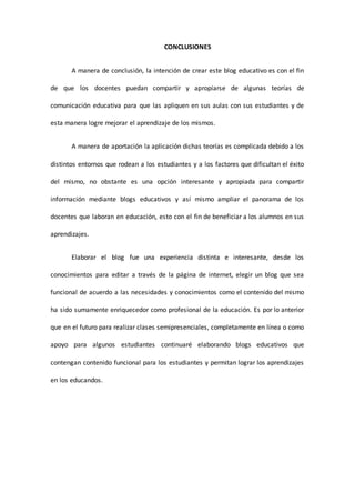 CONCLUSIONES
A manera de conclusión, la intención de crear este blog educativo es con el fin
de que los docentes puedan compartir y apropiarse de algunas teorías de
comunicación educativa para que las apliquen en sus aulas con sus estudiantes y de
esta manera logre mejorar el aprendizaje de los mismos.
A manera de aportación la aplicación dichas teorías es complicada debido a los
distintos entornos que rodean a los estudiantes y a los factores que dificultan el éxito
del mismo, no obstante es una opción interesante y apropiada para compartir
información mediante blogs educativos y así mismo ampliar el panorama de los
docentes que laboran en educación, esto con el fin de beneficiar a los alumnos en sus
aprendizajes.
Elaborar el blog fue una experiencia distinta e interesante, desde los
conocimientos para editar a través de la página de internet, elegir un blog que sea
funcional de acuerdo a las necesidades y conocimientos como el contenido del mismo
ha sido sumamente enriquecedor como profesional de la educación. Es por lo anterior
que en el futuro para realizar clases semipresenciales, completamente en línea o como
apoyo para algunos estudiantes continuaré elaborando blogs educativos que
contengan contenido funcional para los estudiantes y permitan lograr los aprendizajes
en los educandos.
 