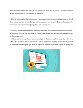 el estudiante esté informado, acerca de lo que aprenderá en los próximos días. Los alumnos también
pueden crear contenidos si el profesor se lo permite.
3- Blog de la institución: Las informaciones generales del centro pueden publicarse en este tipo de
blogs educativos. Los contenidos que más se destacan son las actividades realizadas por los
estudiantes, avisos importantes para padres, convocatorias, etc.
4- Blog del alumno: Los estudiantes publican contenidos relacionados con temas de su interés, y
no tienen que referirse a lo aprendido en el aula, pueden tratar sus hobbies, actividades favoritas,
etc. Es más personal.
Los blogs educativos impulsan el uso de tecnología en el aula, lo que fomenta el desarrollo de las
habilidades (escritura, lectura, pensamiento crítico, creatividad, etc.) De los estudiantes, a través
de herramientas tecnológicas que crean un espacio de comunicación atractivo para su aprendizaje.
 