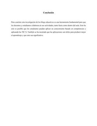 Conclusión
Para concluir esta investigación de los blogs educativos es una herramienta fundamental para que
los docentes y estudiantes colaboren en sus actividades, tanto fuera como dentro del aula. Esto ha
esto es posible que los estudiantes puedan aplicar un conocimiento basado en competencias y
aplicando las TIC´S. También se ha mostrado que las aplicaciones son útiles para producir mejor
el aprendizaje y que esto sea significativo.
 