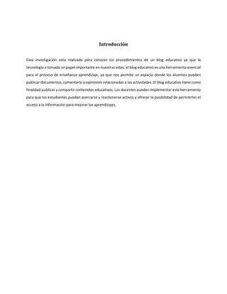 Introducción
Esta investigación esta realizada para conocer los procedimientos de un blog educativo ya que la
tecnología a tomado un papel importante en nuestras vidas, el blog educativo es una herramienta esencial
para el proceso de enseñanza aprendizaje, ya que nos permite un espacio donde los alumnos pueden
publicar documentos, comentario y opiniones relacionadas a las actividades. El blog educativo tiene como
finalidad publicar y compartir contenidos educativos. Los docentes pueden implementar esta herramienta
para que los estudiantes puedan acercarse y mantenerse activos y ofrecer la posibilidad de permitirles el
acceso a la información para mejorar los aprendizajes.
 