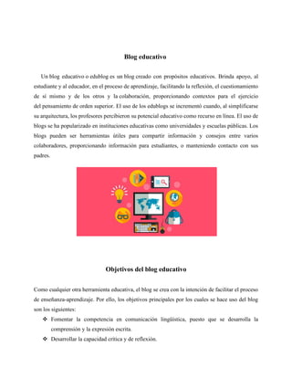 Blog educativo
Un blog educativo o edublog es un blog creado con propósitos educativos. Brinda apoyo, al
estudiante y al educador, en el proceso de aprendizaje, facilitando la reflexión, el cuestionamiento
de sí mismo y de los otros y la colaboración, proporcionando contextos para el ejercicio
del pensamiento de orden superior. El uso de los edublogs se incrementó cuando, al simplificarse
su arquitectura, los profesores percibieron su potencial educativo como recurso en línea. El uso de
blogs se ha popularizado en instituciones educativas como universidades y escuelas públicas. Los
blogs pueden ser herramientas útiles para compartir información y consejos entre varios
colaboradores, proporcionando información para estudiantes, o manteniendo contacto con sus
padres.
Objetivos del blog educativo
Como cualquier otra herramienta educativa, el blog se crea con la intención de facilitar el proceso
de enseñanza-aprendizaje. Por ello, los objetivos principales por los cuales se hace uso del blog
son los siguientes:
❖ Fomentar la competencia en comunicación lingüística, puesto que se desarrolla la
comprensión y la expresión escrita.
❖ Desarrollar la capacidad crítica y de reflexión.
 