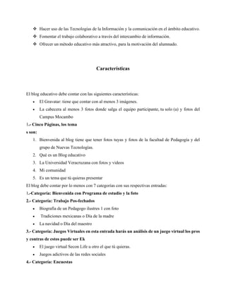 ❖ Hacer uso de las Tecnologías de la Información y la comunicación en el ámbito educativo.
❖ Fomentar el trabajo colaborativo a través del intercambio de información.
❖ Ofrecer un método educativo más atractivo, para la motivación del alumnado.
Características
El blog educativo debe contar con las siguientes características:
• El Gravatar: tiene que contar con al menos 3 imágenes.
• La cabecera al menos 3 fotos donde salga el equipo participante, tu solo (a) y fotos del
Campus Mocambo
1.- Cinco Páginas, los tema
s son:
1. Bienvenida al blog tiene que tener fotos tuyas y fotos de la facultad de Pedagogía y del
grupo de Nuevas Tecnologías.
2. Qué es un Blog educativo
3. La Universidad Veracruzana con fotos y videos
4. Mi comunidad
5. Es un tema que tú quieras presentar
El blog debe contar por lo menos con 7 categorías con sus respectivas entradas:
1.-Categoría: Bienvenida con Programa de estudio y la foto
2.- Categoría: Trabajo Pos-fechados
• Biografía de un Pedagogo ilustres 1 con foto
• Tradiciones mexicanas o Día de la madre
• La navidad o Día del maestro
3.- Categoría: Juegos Virtuales en esta entrada harás un análisis de un juego virtual los pros
y contras de estos puede ser Ek
• El juego virtual Secon Life u otro el que tú quieras.
• Juegos adictivos de las redes sociales
4.- Categoría: Encuestas
 