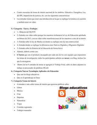• Cuatro encuestas de temas de interés nacional de los ámbitos: Educativo, Energética, Ley
del IPE, Impartición de justicia, etc. con las siguientes características:
• Las entradas tienen que tener una introducción en la que se explique la temática en cuestión
y también tener un vídeo.
5.- Categoría: Tares y Trabajos
• 1.- Bitácora del MyNTE
• 2.-Entrada con vídeo sobre porque los maestros rechazaron la Ley de Educación aprobada
en febrero de 2013, con un vídeo sobre manifestaciones de los maestros u otro de tu interés
• 3.-Entrada sobre la ley de Medios en donde se explique esta ley tan controversial
• 4.-Entrada donde se explique la diferencia entre Nativos Digitales y Migrantes Digitales
• 5.-Entrada sobre la Historia de la Educación de forma breve
• Además, deberá contar con:
• 6 Tareas que son el producto encargado por cada uno de los seis equipos que expusieron
los temas de investigación, todos los participantes subirán sus tareas a su blog, incluso los
que la encargaron.
• Dentro de las 6 entradas de tareas se agregará el Trabajo Final, subir en datos adjuntos tu
trabajo en procesador de palabras (Word)
6.- Categoría Nuevas Tecnologías Aplicada a la Educación
• Que son los blogs educativos
• Que es el aprendizaje en línea
7.- Categoría Temas de Interés
• 6 entradas o más sobre temas de interés que quisieras publicar sobre.
• Libros
• Música
• Cine
• Deportes
• Naturaleza
• Viajes
• Comidas regionales
• Trabajos manuales
 