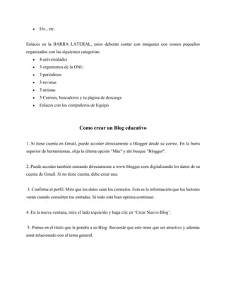 • Etc., etc.
Enlaces en la BARRA LATERAL, estos deberán contar con imágenes con iconos pequeños
organizados con las siguientes categorías:
• 4 universidades
• 3 organismos de la ONU
• 3 periódicos
• 3 revistas
• 3 artistas
• 3 Correos, buscadores y tu página de descarga
• Enlaces con los compañeros de Equipo
Como crear un Blog educativo
1. Si tiene cuenta en Gmail, puede acceder directamente a Blogger desde su correo. En la barra
superior de herramientas, elija la última opción "Más" y ahí busque "Blogger".
2. Puede acceder también entrando directamente a www.blogger.com digitalizando los datos de su
cuenta de Gmail. Si no tiene cuenta, debe crear una.
3. Confirme el perfil. Mire que los datos sean los correctos. Esta es la información que los lectores
verán cuando consulten tus entradas. Si todo está bien oprima continuar.
4. En la nueva ventana, mire el lado izquierdo y haga clic en ‘Crear Nuevo Blog’.
5. Piense en el título que le pondrá a su Blog. Recuerde que este tiene que ser atractivo y además
estar relacionado con el tema general.
 
