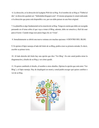 6. La dirección, es la dirección de la página Web de su blog. Si el nombre de su blog es "Fútbol al
día", la dirección quedará así: "futbolaldia.blogspot.com". El mismo programa le estará indicando
si la dirección que pone está disponible o no, por eso debe pensar en una bien original.
7. La plantilla es algo fundamental en la creación de su blog. Tenga en cuenta que debe ser escogida
pensando en el tema sobre el que vaya a tratar el Blog, además, debe ser atractiva y fácil de usar
para el lector. Cuando tenga esos pasos haga clic en ‘Crear’.
8. Inmediatamente se abrirá una nueva ventana con muchas opciones: 4 DENTRO DEL BLOG
9. Si oprime el lápiz naranja al lado del título de su Blog, podría crear su primera entrada. Es decir,
escribir su primer texto.
10. Al lado derecho del título hay una opción que dice ‘Ver Blog’. En este usted podría mirar la
diagramación y diseño de su blog y ver cómo quedó.
11. Si quiere cambiarle el diseño, el nombre u otros detalles. Oprima la opción que está entre ‘Ver
Blog’ y el lápiz naranja. Hay de desplegará un menú y usted podrá escoger qué quiere cambiar o
ver de su blog.
 