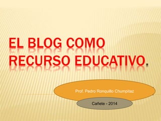 EL BLOG COMO 
RECURSO EDUCATIVO. 
. 
2014 Prof. Pedro Ronquillo Chumpitaz 
Cañete - 2014 
 