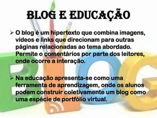 Blog e Educação
 O blog é um hipertexto que combina imagens,
  vídeos e links que direcionam para outras
  páginas relacionadas ao tema abordado.
  Permite o comentários por parte dos leitores,
  onde ocorre a interação.

 Na educação apresenta-se como uma
  ferramenta de aprendizagem, onde os alunos
  podem construir coletivamente um blog como
  uma espécie de portfólio virtual.
 