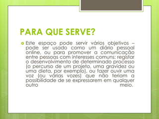 PARA QUE SERVE?
   Este espaço pode servir vários objetivos –
    pode ser usado como um diário pessoal
    online, ou para promover a comunicação
    entre pessoas com interesses comuns; registar
    o desenvolvimento de determinado processo
    (o percurso de um projeto, uma gravidez ou
    uma dieta, por exemplo), ou fazer ouvir uma
    voz (ou várias vozes) que não teriam a
    possibilidade de se expressarem em qualquer
    outro                                 meio.
 