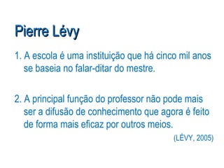 Pierre Lévy 1. A escola é uma instituição que há cinco mil anos se baseia no falar-ditar do mestre. 2. A principal função do professor não pode mais ser a difusão de conhecimento que agora é feito de forma mais eficaz por outros meios. (LÉVY, 2005) 