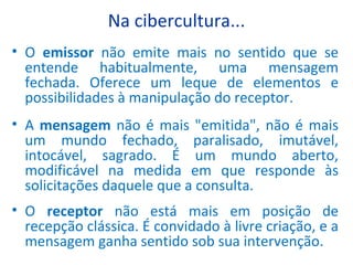 Na cibercultura... O  emissor  não emite mais no sentido que se entende habitualmente, uma mensagem fechada. Oferece um leque de elementos e possibilidades à manipulação do receptor. A  mensagem  não é mais "emitida", não é mais um mundo fechado, paralisado, imutável, intocável, sagrado. É um mundo aberto, modificável na medida em que responde às solicitações daquele que a consulta.  O  receptor  não está mais em posição de recepção clássica. É convidado à livre criação, e a mensagem ganha sentido sob sua intervenção. 