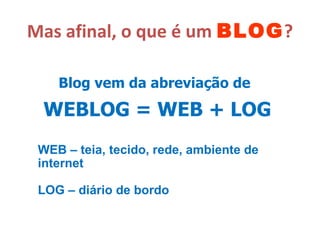 Mas afinal, o que é um  BLOG ? Blog vem da abreviação de   WEBLOG = WEB + LOG WEB – teia, tecido, rede, ambiente de internet LOG – diário de bordo 