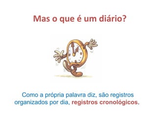 Mas o que é um diário? Como a própria palavra diz, são registros organizados por dia,  registros cronológicos .  