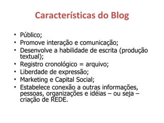 Características do Blog Público; Promove interação e comunicação; Desenvolve a habilidade de escrita (produção textual); Registro cronológico = arquivo; Liberdade de expressão; Marketing e Capital Social; Estabelece conexão a outras informações, pessoas, organizações e idéias – ou seja – criação de REDE. 
