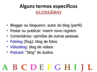 Alguns termos específicos GLOSSÁRIO Blogger ou blogueiro: autor do blog (perfil) Postar ou publicar: inserir novo registro Comentários: opiniões de outras pessoas Fotolog  (flog): blog de fotos Vídeoblog : blog de vídeos Podcast : “blog” de áudios A B C D E F G H I J L 