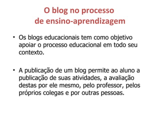 O blog no processo  de ensino-aprendizagem Os blogs educacionais tem como objetivo apoiar o processo educacional em todo seu contexto. A publicação de um blog permite ao aluno a publicação de suas atividades, a avaliação destas por ele mesmo, pelo professor, pelos próprios colegas e por outras pessoas. 