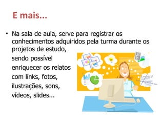 E mais... Na sala de aula, serve para registrar os conhecimentos adquiridos pela turma durante os projetos de estudo,  sendo possível  enriquecer os relatos  com links, fotos,  ilustrações, sons,  vídeos, slides... 