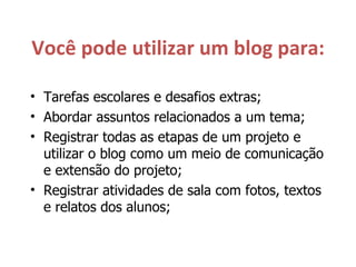 Você pode utilizar um blog para: Tarefas escolares e desafios extras; Abordar assuntos relacionados a um tema; Registrar todas as etapas de um projeto e utilizar o blog como um meio de comunicação e extensão do projeto; Registrar atividades de sala com fotos, textos e relatos dos alunos; 