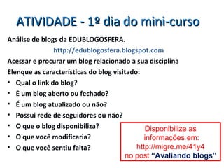 ATIVIDADE - 1º dia do mini-curso Análise de blogs da EDUBLOGOSFERA. http://edublogosfera.blogspot.com Acessar e procurar um blog relacionado a sua disciplina Elenque as características do blog visitado: Qual o link do blog? É um blog aberto ou fechado? É um blog atualizado ou não? Possui rede de seguidores ou não? O que o blog disponibiliza? O que você modificaria? O que você sentiu falta? Disponibilize as informações em: http://migre.me/41y4 no post  “Avaliando blogs” 
