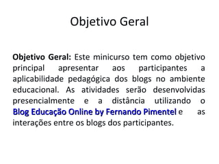 Objetivo Geral Objetivo Geral:  Este minicurso tem como objetivo principal apresentar aos participantes a aplicabilidade pedagógica dos blogs no ambiente educacional. As atividades serão desenvolvidas presencialmente e a distância utilizando o  Blog Educação Online by Fernando Pimentel  e as interações entre os blogs dos participantes. 