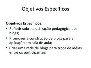 Objetivos Específicos Objetivos Específicos:  Refletir sobre a utilização pedagógica dos blogs;  Promover a construção de blogs para a aplicação em sala de aula;  Criar uma rede de blogs para troca de idéias entre os participantes. 