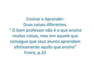 Ensinar e Aprender: Duas coisas diferentes. “ O bom professor não é o que ensina muitas coisas, mas sim aquele que consegue que seus alunos aprendam efetivamente aquilo que ensina”  Freire, p.32  