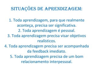 Situações de aprendizagem: 1. Toda aprendizagem, para que realmente aconteça, precisa ser significativa. 2. Toda aprendizagem é pessoal. 3. Toda aprendizagem precisa visar objetivos realísticos. 4. Toda aprendizagem precisa ser acompanhada da feedback imediato. 5. Toda aprendizagem precisa de um bom relacionamento interpessoal. 