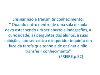 Ensinar não é transmitir conhecimento: “ Quando entro dentro de uma sala de aula devo estar sendo um ser aberto a indagações, à curiosidade, às perguntas dos alunos, a suas inibições; um ser crítico e inquiridor inquieto em face da tarefa que tenho a de ensinar e não transferir conhecimento”   (FREIRE,p.52) 