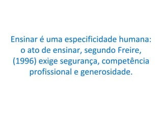 Ensinar é uma especificidade humana: o ato de ensinar, segundo Freire,(1996) exige segurança, competência profissional e generosidade. 