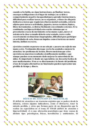 cuando se les habla, no sigue instrucciones, no finalizar tareas,
encargos uobligaciones enel lugar de trabajo ( no se debe a
comportamiento negativo incapacidadpara aprender instrucciones),
dificultad para realizar tareas, no se organizan , evitan o les disgusta
dedicarse a tareas que requieran esfuerzo mental sostenido, extravía
objetos para tareas o actividades, juguetes, tareas escolares, lápices,
libros herramientas, se distrae fácilmente con estímulos externos. Si va
combinado con hiperactividad estos sonlos síntomas que se
presentarán:exceso de movimiento en las manos o pies, mover el
asiento en la clase o cuando debería estarsentado, corre o salta
excesivamente ensituaciones inapropiadas, dificultad para participar
en actividades de ocio, tienen un impulso como si tuvieran un motor
interno, hablan en exceso.
ejercicios consiste enpararse en un solo pie y pasarse un cojín de una
mano a otro. Testimonios dicenque eso les ha ayudado a mejorar la
atencióny los problemas de lectura. Brown menciona que estos
ejercicios no muestran resultados científicamente medidos y que
aunque puedan en un momento dado mejorar la autoestima de los
niños. Es importante ir donde un especialistay no descartarla idea de
usar medicamentos. Si no se va directamente a la fuente del problema
el uso de terapias alternativas no funcionales pueden representaruna
pérdida de tiempo y dinero.
DÉFICIT DE ATENCIÓN EN PREESCOLAR
El déficit de atención es un trastorno orgánico que se padece desde la
infancia, existen algunos indicadores, como el distraerse, tener la
mirada perdida, y otros que forman parte de un diagnostico que lo
realiza un especialista en el tema. El TDAH (déficit de atención o
hiperactividad) d es una alteración neurológica que tiene causas de
distinto tipo: psicológicas, físicas, hereditarias y ambientales. El
 