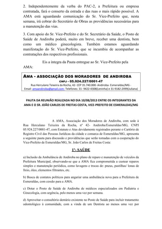 2. Independentemente da verba do PAC-2, a Prefeitura ou empresa
contratada, fará o conserto da estrada e das ruas o mais rápido possível. A
AMA está aguardando comunicação do Sr. Vice-Prefeito que, nesta
semana, irá cobrar do Secretário de Obras as providências necessárias para
a manutenção das vias.
3. Com apoio do Sr. Vice-Prefeito e do Sr. Secretário da Saúde, o Posto de
Saúde de Andiroba poderá, muito em breve, receber uma dentista, bem
como um médico ginecologista. Também estamos aguardando
manifestação do Sr. Vice-Prefeito, que se incumbiu de acompanhar as
contratações dos respectivos profissionais.
Eis a íntegra da Pauta entregue ao Sr. Vice-Prefeito pela
AMA:
AMA - ASSOCIAÇÃO DOS MORADORES DE ANDIROBA
CNPJ - 05.924.227/0001-47
Rua Herculano Teixeira da Rocha, 42- CEP 35.740.000- Andiroba- Esmeraldas/MG -
Email: amaandiroba@gmail.com- Telefones: 31- 9422-4308(Leninha) e 31-9182-2499(Juliana)
PAUTA DA REUNIÃO REALIZADA NO DIA 10/08/2013 ENTRE OS INTEGRANTES DA
AMA E O SR. JOÃO CARLOS DE FREITAS COSTA, VICE-PREFEITO DE ESMERALDAS/MG
A AMA, Associação dos Moradores de Andiroba, com sede à
Rua Herculano Teixeira da Rocha, nº 42- Andiroba/Esmeraldas/MG, CNPJ
05.924.227/0001-47, com Estatuto e Atas devidamente registrados perante o Cartório de
Registro Civil das Pessoas Jurídicas da cidade e comarca de Esmeraldas/MG, apresenta
a seguinte pauta para discussão e providências que serão tomadas com a cooperação do
Vice-Prefeito de Esmeraldas/MG, Sr. João Carlos de Freitas Costa:
1º- SAÚDE
a) Inclusão da Ambulância de Andiroba no plano de reparo e manutenção de veículos da
Prefeitura Municipal, observando-se que a AMA fica comprometida a custear reparos
simples e manutenção periódica, como lavagens e trocas de: pneus, pastilhas/ lonas de
freio, óleo, elementos filtrantes, etc.
b) Busca de contatos políticos para angariar uma ambulância nova para a Prefeitura de
Esmeraldas, com cessão para a AMA.
c) Dotar o Posto de Saúde de Andiroba de médicos especializados em Pediatria e
Ginecologia, com urgência, pelo menos uma vez por semana.
d) Aproveitar o consultório dentário existente no Posto de Saúde para incluir tratamento
odontológico à comunidade, com a vinda de um Dentista ao menos uma vez por
 