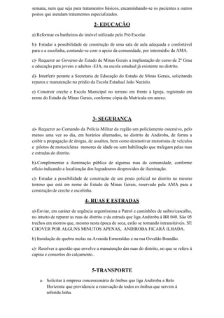 semana, nem que seja para tratamentos básicos, encaminhando-se os pacientes a outros
postos que atendam tratamentos especializados.
2- EDUCAÇÃO
a) Reformar os banheiros do imóvel utilizado pelo Pré-Escolar.
b)- Estudar a possibilidade de construção de uma sala de aula adequada e confortável
para o a escolinha, contando-se com o apoio da comunidade, por intermédio da AMA.
c)- Requerer ao Governo do Estado de Minas Gerais a implantação do curso de 2º Grau
e educação para jovens e adultos -EJA, na escola estadual já existente no distrito.
d)- Interferir perante a Secretaria de Educação do Estado de Minas Gerais, solicitando
reparos e manutenção no prédio da Escola Estadual João Nazário.
e) Construir creche e Escola Municipal no terreno em frente à Igreja, registrado em
nome do Estado de Minas Gerais, conforme cópia da Matrícula em anexo.
3- SEGURANÇA
a)- Requerer ao Comando da Polícia Militar da região um policiamento ostensivo, pelo
menos uma vez ao dia, em horários alternados, no distrito de Andiroba, de forma a
coibir a propagação de drogas, de assaltos, bem como desmotivar motoristas de veículos
e pilotos de motocicletas menores de idade ou sem habilitação que trafegam pelas ruas
e estradas do distrito.
b)-Complementar a iluminação pública de algumas ruas da comunidade, conforme
ofício indicando a localização dos logradouros desprovidos de iluminação.
c)- Estudar a possibilidade de construção de um posto policial no distrito no mesmo
terreno que está em nome do Estado de Minas Gerais, reservado pela AMA para a
construção de creche e escolinha.
4- RUAS E ESTRADAS
a)-Enviar, em caráter de urgência urgentíssima a Patrol e caminhões de saibro/cascalho,
no intuito de reparar as ruas do distrito e da estrada que liga Andiroba à BR 040. São 05
trechos em morros que, mesmo nesta época de seca, estão se tornando intransitáveis. SE
CHOVER POR ALGUNS MINUTOS APENAS, ANDIROBA FICARÁ ILHADA.
b) Instalação de quebra molas na Avenida Esmeraldas e na rua Osvaldo Brandão.
c)- Resolver a questão que envolve a manutenção das ruas do distrito, no que se refere à
capina e consertos do calçamento..
5-TRANSPORTE
a- Solicitar à empresa concessionária de ônibus que liga Andiroba a Belo
Horizonte que providencie a renovação de todos os ônibus que servem à
referida linha.
 