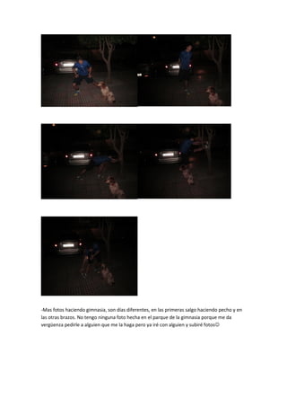-Mas fotos haciendo gimnasia, son días diferentes, en las primeras salgo haciendo pecho y en
las otras brazos. No tengo ninguna foto hecha en el parque de la gimnasia porque me da
vergüenza pedirle a alguien que me la haga pero ya iré con alguien y subiré fotos
 
