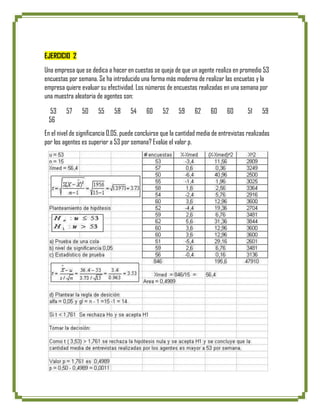 EJERCICIO 2
Una empresa que se dedica a hacer en cuestas se queja de que un agente realiza en promedio 53
encuestas por semana. Se ha introducido una forma más moderna de realizar las encuetas y la
empresa quiere evaluar su efectividad. Los números de encuestas realizadas en una semana por
una muestra aleatoria de agentes son:

 53      57     50     55     58     54     60      52     59     62     60     60       51    59
 56
En el nivel de significancia 0,05, puede concluirse que la cantidad media de entrevistas realizadas
por los agentes es superior a 53 por semana? Evalúe el valor p.
 